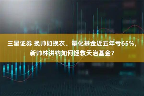 三星证券 换帅如换衣、量化基金近五年亏65%，新帅林洪钧如何拯救天治基金？